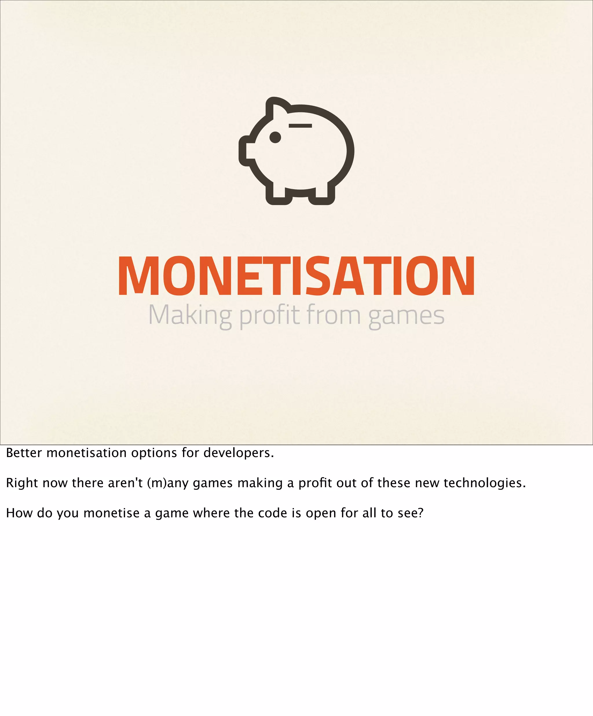 MONETISATION
                      Making profit from games



Better monetisation options for developers.

Right now there aren't (m)any games making a proﬁt out of these new technologies.

How do you monetise a game where the code is open for all to see?
 