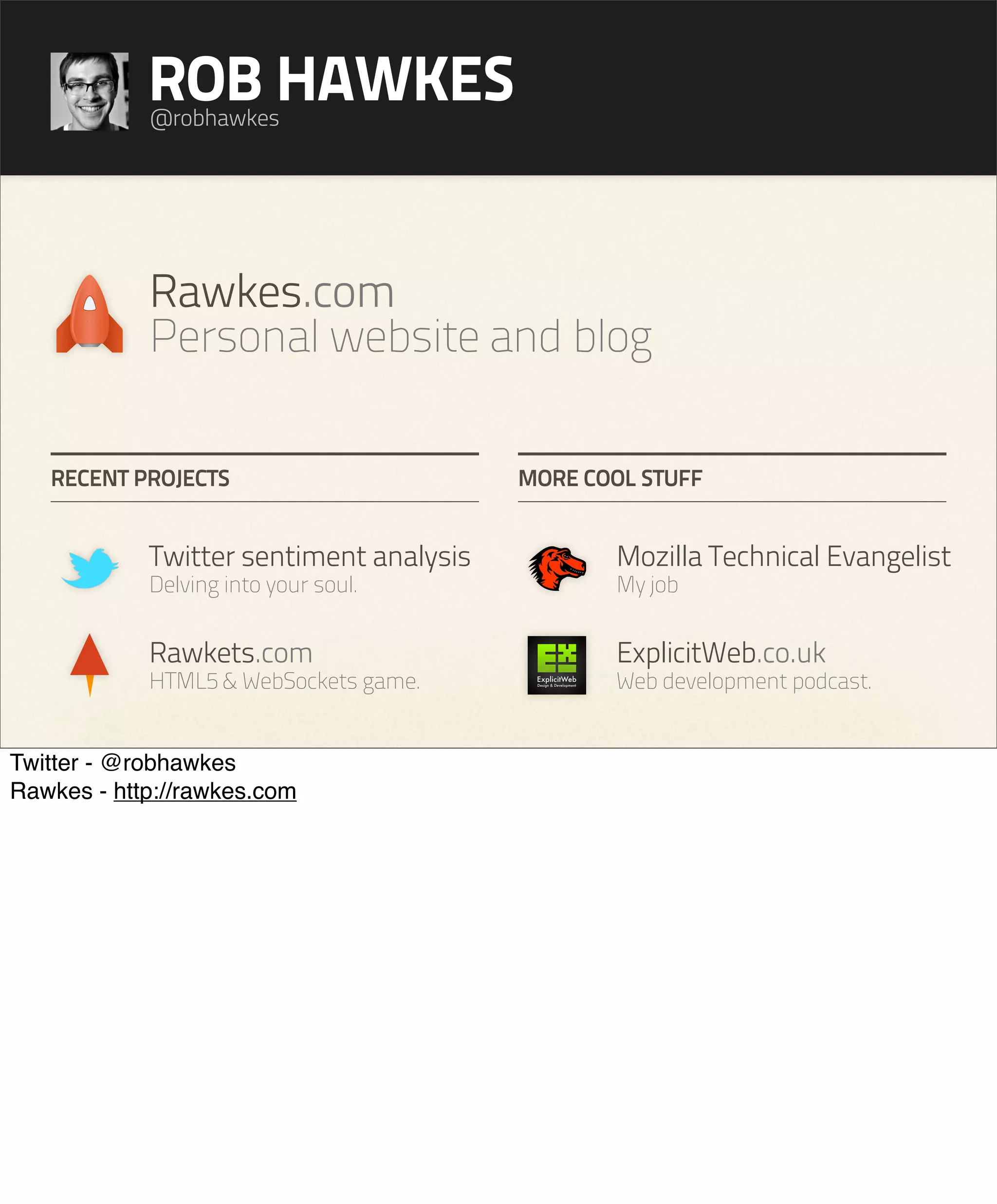ROB HAWKES
            @robhawkes




            Rawkes.com
            Personal website and blog

   RECENT PROJECTS                       MORE COOL STUFF


            Twitter sentiment analysis          Mozilla Technical Evangelist
            Delving into your soul.             My job


            Rawkets.com                         ExplicitWeb.co.uk
            HTML5 & WebSockets game.            Web development podcast.


Twitter - @robhawkes
Rawkes - http://rawkes.com
 