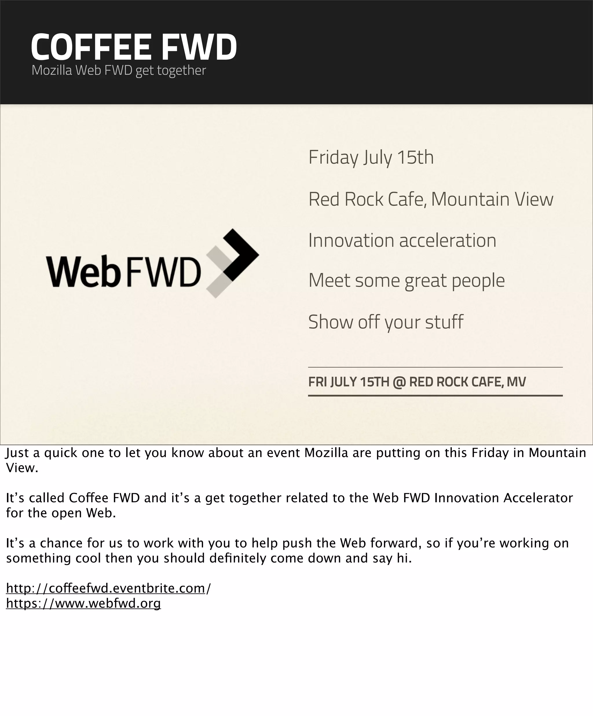 COFFEE FWD
    Mozilla Web FWD get together




                                                 Friday July 15th

                                                 Red Rock Cafe, Mountain View

                                                 Innovation acceleration

                                                 Meet some great people

                                                 Show off your stuff

                                                 FRI JULY 15TH @ RED ROCK CAFE, MV




Just a quick one to let you know about an event Mozilla are putting on this Friday in Mountain
View.

It’s called Coffee FWD and it’s a get together related to the Web FWD Innovation Accelerator
for the open Web.

It’s a chance for us to work with you to help push the Web forward, so if you’re working on
something cool then you should deﬁnitely come down and say hi.

http://coffeefwd.eventbrite.com/
https://www.webfwd.org
 