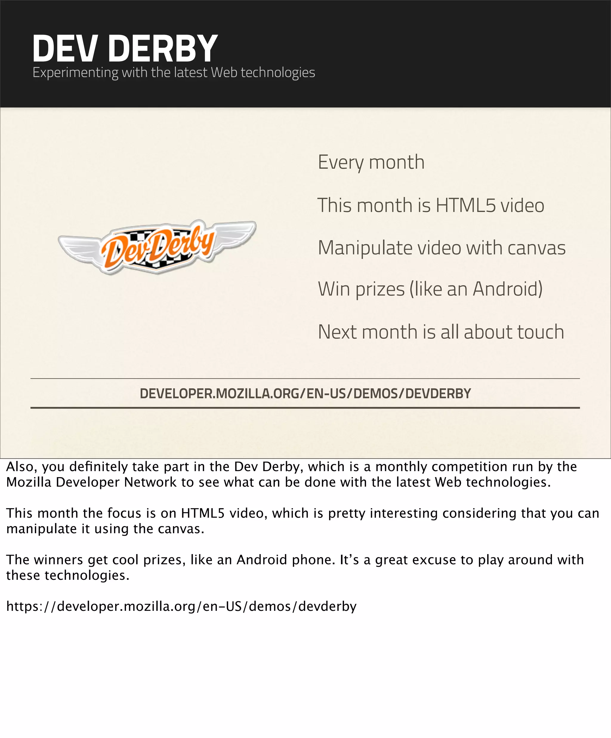 DEV DERBY
    Experimenting with the latest Web technologies




                                                     Every month

                                                     This month is HTML5 video

                                                     Manipulate video with canvas

                                                     Win prizes (like an Android)

                                                     Next month is all about touch

                     DEVELOPER.MOZILLA.ORG/EN-US/DEMOS/DEVDERBY




Also, you deﬁnitely take part in the Dev Derby, which is a monthly competition run by the
Mozilla Developer Network to see what can be done with the latest Web technologies.

This month the focus is on HTML5 video, which is pretty interesting considering that you can
manipulate it using the canvas.

The winners get cool prizes, like an Android phone. It’s a great excuse to play around with
these technologies.

https://developer.mozilla.org/en-US/demos/devderby
 