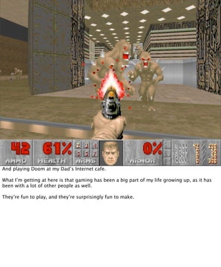 And playing Doom at my Dad’s Internet cafe.

What I’m getting at here is that gaming has been a big part of my life growing up, as it has
been with a lot of other people as well.

They’re fun to play, and they’re surprisingly fun to make.
 
