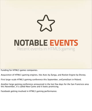 NOTABLE EVENTS
                Recent events in HTML5 gaming



Funding for HTML5 games companies.

Acquisition of HTML5 gaming engines, like Aves by Zynga, and Rocket Engine by Disney.

First large-scale HTML5 gaming conference this September, onGameStart in Poland.

Another large gaming conference announced in the last few days for the San Francisco area
this November, it’s called New Game and it looks promising.

Facebook getting involved in HTML5 gaming performance.
 