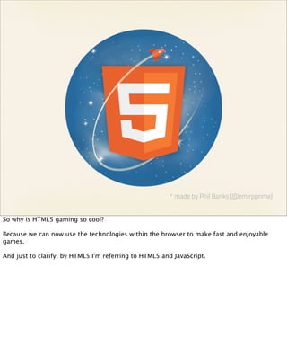 * made by Phil Banks (@emirpprime)


So why is HTML5 gaming so cool?

Because we can now use the technologies within the browser to make fast and enjoyable
games.

And just to clarify, by HTML5 I'm referring to HTML5 and JavaScript.
 