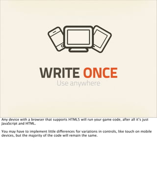 WRITE ONCE
                                  Use anywhere



Any device with a browser that supports HTML5 will run your game code, after all it’s just
JavaScript and HTML.

You may have to implement little differences for variations in controls, like touch on mobile
devices, but the majority of the code will remain the same.
 