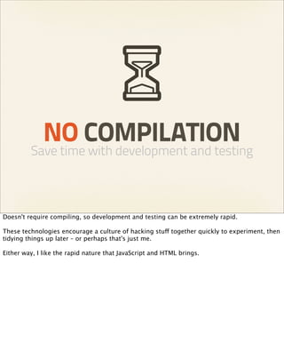 NO COMPILATION
         Save time with development and testing



Doesn't require compiling, so development and testing can be extremely rapid.

These technologies encourage a culture of hacking stuff together quickly to experiment, then
tidying things up later – or perhaps that's just me.

Either way, I like the rapid nature that JavaScript and HTML brings.
 