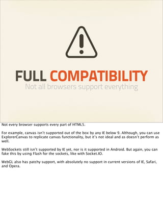 FULL COMPATIBILITY
              Not all browsers support everything



Not every browser supports every part of HTML5.

For example, canvas isn’t supported out of the box by any IE below 9. Although, you can use
ExplorerCanvas to replicate canvas functionality, but it’s not ideal and as doesn’t perform as
well.

WebSockets still isn’t supported by IE yet, nor is it supported in Android. But again, you can
fake this by using Flash for the sockets, like with Socket.IO.

WebGL also has patchy support, with absolutely no support in current versions of IE, Safari,
and Opera.
 