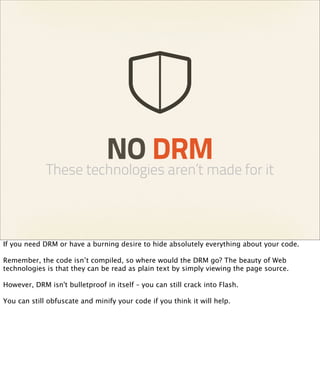 NO DRM
             These technologies aren’t made for it



If you need DRM or have a burning desire to hide absolutely everything about your code.

Remember, the code isn’t compiled, so where would the DRM go? The beauty of Web
technologies is that they can be read as plain text by simply viewing the page source.

However, DRM isn't bulletproof in itself – you can still crack into Flash.

You can still obfuscate and minify your code if you think it will help.
 
