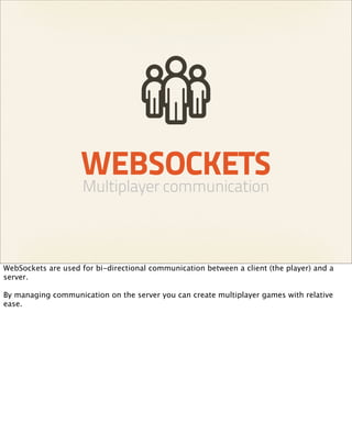 WEBSOCKETS
                     Multiplayer communication



WebSockets are used for bi-directional communication between a client (the player) and a
server.

By managing communication on the server you can create multiplayer games with relative
ease.
 