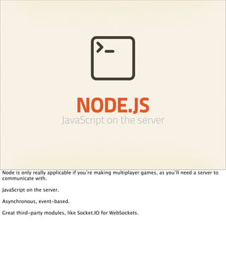 NODE.JS
                            JavaScript on the server



Node is only really applicable if you’re making multiplayer games, as you’ll need a server to
communicate with.

JavaScript on the server.

Asynchronous, event-based.

Great third-party modules, like Socket.IO for WebSockets.
 