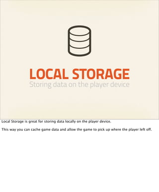 LOCAL STORAGE
                 Storing data on the player device



Local Storage is great for storing data locally on the player device.

This way you can cache game data and allow the game to pick up where the player left off.
 