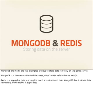 MONGODB & REDIS
                      Storing data on the server



MongoDB and Redis are two examples of ways to store data remotely on the game server.

MongoDB is a document-oriented database, what’s often referred to as NoSQL.

Redis is a key-value data store and is much less structured than MongoDB, but it stores data
in memory which makes it super fast.
 
