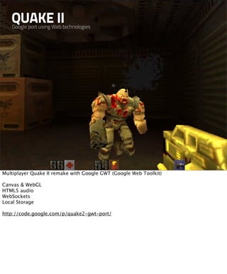 QUAKE II
   Google port using Web technologies




Multiplayer Quake II remake with Google GWT (Google Web Toolkit)

Canvas & WebGL
HTML5 audio
WebSockets
Local Storage

http://code.google.com/p/quake2-gwt-port/
 