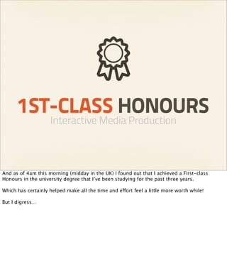 1ST-CLASS HONOURS
                    Interactive Media Production



And as of 4am this morning (midday in the UK) I found out that I achieved a First-class
Honours in the university degree that I’ve been studying for the past three years.

Which has certainly helped make all the time and effort feel a little more worth while!

But I digress…
 