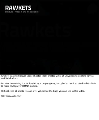 RAWKETS
    Because I made it and it’s addictive




Rawkets is a multiplayer space shooter that I created while at university to explore canvas
and WebSockets.

I’m now developing it a lot further as a proper game, and plan to use it to teach others how
to make multiplayer HTML5 games.

Still not even at a beta release level yet, hence the bugs you can see in this video.

http://rawkets.com
 