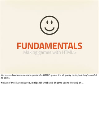 FUNDAMENTALS
                     Making games with HTML5



Here are a few fundamental aspects of a HTML5 game. It’s all pretty basic, but they’re useful
to cover.

Not all of these are required, it depends what kind of game you're working on…
 