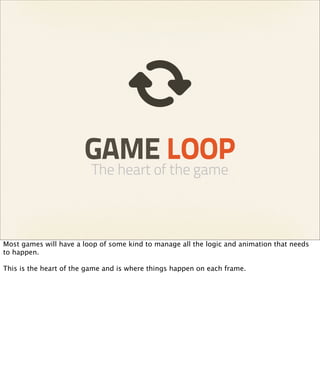 GAME LOOP
                         The heart of the game



Most games will have a loop of some kind to manage all the logic and animation that needs
to happen.

This is the heart of the game and is where things happen on each frame.
 