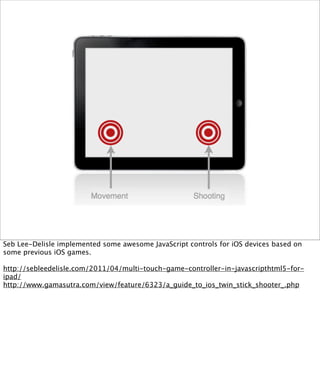 Seb Lee-Delisle implemented some awesome JavaScript controls for iOS devices based on
some previous iOS games.

http://sebleedelisle.com/2011/04/multi-touch-game-controller-in-javascripthtml5-for-
ipad/
http://www.gamasutra.com/view/feature/6323/a_guide_to_ios_twin_stick_shooter_.php
 