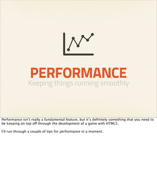 PERFORMANCE
                Keeping things running smoothly



Performance isn’t really a fundamental feature, but it’s deﬁnitely something that you need to
be keeping on top off through the development of a game with HTML5.

I’ll run through a couple of tips for performance in a moment.
 