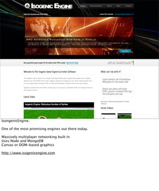 IsongenicEngine.

One of the most promising engines out there today.

Massively multiplayer networking built in
Uses Node and MongoDB
Canvas or DOM-based graphics

http://www.isogenicengine.com
 