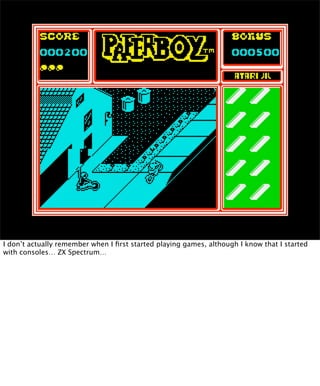 I don’t actually remember when I ﬁrst started playing games, although I know that I started
with consoles… ZX Spectrum…
 