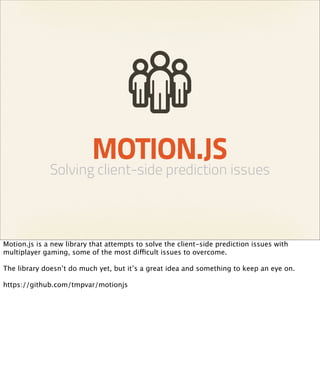 MOTION.JS
              Solving client-side prediction issues



Motion.js is a new library that attempts to solve the client-side prediction issues with
multiplayer gaming, some of the most difficult issues to overcome.

The library doesn’t do much yet, but it’s a great idea and something to keep an eye on.

https://github.com/tmpvar/motionjs
 