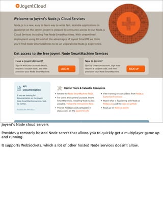 Joyent’s Node cloud servers

Provides a remotely hosted Node server that allows you to quickly get a multiplayer game up
and running.

It supports WebSockets, which a lot of other hosted Node services doesn’t allow.
 