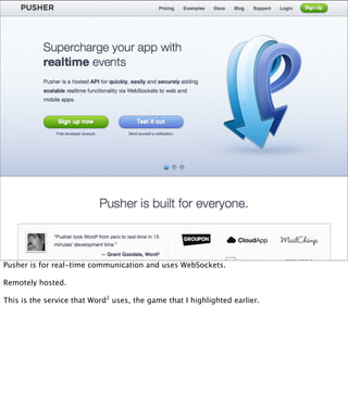 Pusher is for real-time communication and uses WebSockets.

Remotely hosted.

This is the service that Word² uses, the game that I highlighted earlier.
 