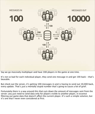 MESSAGES IN                                                      MESSAGES OUT



        100                                                         10000
                                             1   100

                                     100                1

                                      1                100

                                           100   1




Say we go massively multiplayer and have 100 players in the game at one time.

It’s not so bad for each individual player, they send one message in and get 100 back – that’s
bearable.

But check out the server, it’s getting 100 messages in and is having to send out 10,000 back,
every update. That’s just a mentally stupid number that’s going to cause a lot of grief.

Fortunately there is a way around this that cuts down the amount of messages sent from the
server; you just need to send data only for players visible to another player, in essence
ﬁltering out game data that doesn't affect the current player. It’s such a simple solution, but
it’s one that I never even considered at ﬁrst.
 