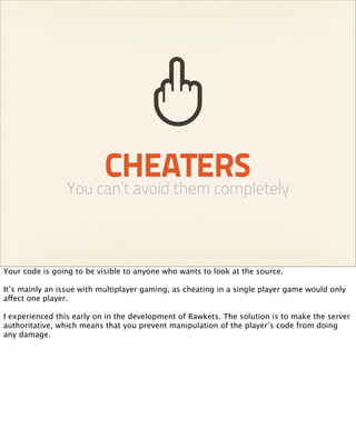 CHEATERS
                You can’t avoid them completely



Your code is going to be visible to anyone who wants to look at the source.

It’s mainly an issue with multiplayer gaming, as cheating in a single player game would only
affect one player.

I experienced this early on in the development of Rawkets. The solution is to make the server
authoritative, which means that you prevent manipulation of the player’s code from doing
any damage.
 