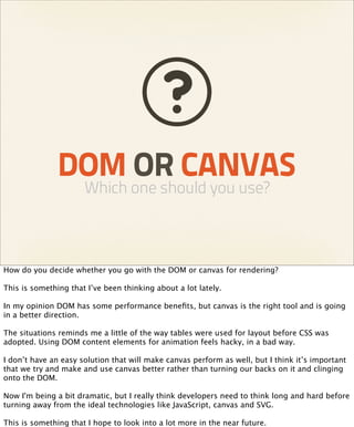DOM OR CANVAS
                      Which one should you use?



How do you decide whether you go with the DOM or canvas for rendering?

This is something that I’ve been thinking about a lot lately.

In my opinion DOM has some performance beneﬁts, but canvas is the right tool and is going
in a better direction.

The situations reminds me a little of the way tables were used for layout before CSS was
adopted. Using DOM content elements for animation feels hacky, in a bad way.

I don’t have an easy solution that will make canvas perform as well, but I think it’s important
that we try and make and use canvas better rather than turning our backs on it and clinging
onto the DOM.

Now I'm being a bit dramatic, but I really think developers need to think long and hard before
turning away from the ideal technologies like JavaScript, canvas and SVG.

This is something that I hope to look into a lot more in the near future.
 