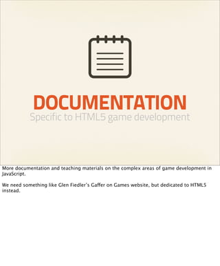 DOCUMENTATION
           Specific to HTML5 game development



More documentation and teaching materials on the complex areas of game development in
JavaScript.

We need something like Glen Fiedler’s Gaffer on Games website, but dedicated to HTML5
instead.
 