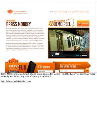 Brass Monkey turns a smart phone into a controller, which I had the luxury of seeing demoed
recently and I must say that it’s pretty damn cool.

http://brassmonkeysdk.com/
 
