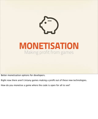 MONETISATION
                      Making profit from games



Better monetisation options for developers.

Right now there aren't (m)any games making a proﬁt out of these new technologies.

How do you monetise a game where the code is open for all to see?
 
