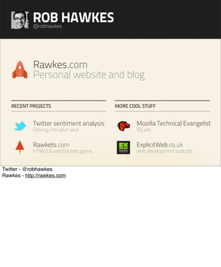 ROB HAWKES
            @robhawkes




            Rawkes.com
            Personal website and blog

   RECENT PROJECTS                       MORE COOL STUFF


            Twitter sentiment analysis          Mozilla Technical Evangelist
            Delving into your soul.             My job


            Rawkets.com                         ExplicitWeb.co.uk
            HTML5 & WebSockets game.            Web development podcast.


Twitter - @robhawkes
Rawkes - http://rawkes.com
 
