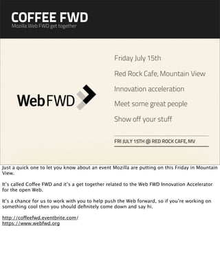 COFFEE FWD
    Mozilla Web FWD get together




                                                 Friday July 15th

                                                 Red Rock Cafe, Mountain View

                                                 Innovation acceleration

                                                 Meet some great people

                                                 Show off your stuff

                                                 FRI JULY 15TH @ RED ROCK CAFE, MV




Just a quick one to let you know about an event Mozilla are putting on this Friday in Mountain
View.

It’s called Coffee FWD and it’s a get together related to the Web FWD Innovation Accelerator
for the open Web.

It’s a chance for us to work with you to help push the Web forward, so if you’re working on
something cool then you should deﬁnitely come down and say hi.

http://coffeefwd.eventbrite.com/
https://www.webfwd.org
 