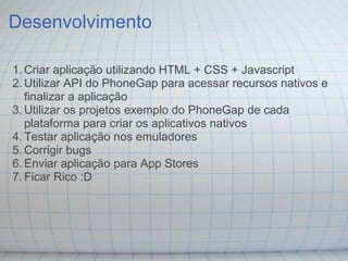Desenvolvimento
1. Criar aplicação utilizando HTML + CSS + Javascript
2. Utilizar API do PhoneGap para acessar recursos nativos e
finalizar a aplicação
3. Utilizar os projetos exemplo do PhoneGap de cada
plataforma para criar os aplicativos nativos
4. Testar aplicação nos emuladores
5. Corrigir bugs
6. Enviar aplicação para App Stores
7. Ficar Rico :D
 