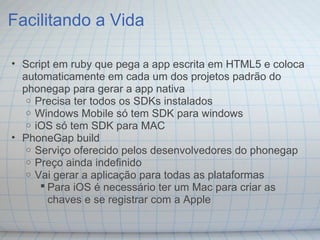 Facilitando a Vida
• Script em ruby que pega a app escrita em HTML5 e coloca
automaticamente em cada um dos projetos padrão do
phonegap para gerar a app nativa
o Precisa ter todos os SDKs instalados
o Windows Mobile só tem SDK para windows
o iOS só tem SDK para MAC
• PhoneGap build
o Serviço oferecido pelos desenvolvedores do phonegap
o Preço ainda indefinido
o Vai gerar a aplicação para todas as plataformas
 Para iOS é necessário ter um Mac para criar as
chaves e se registrar com a Apple
 