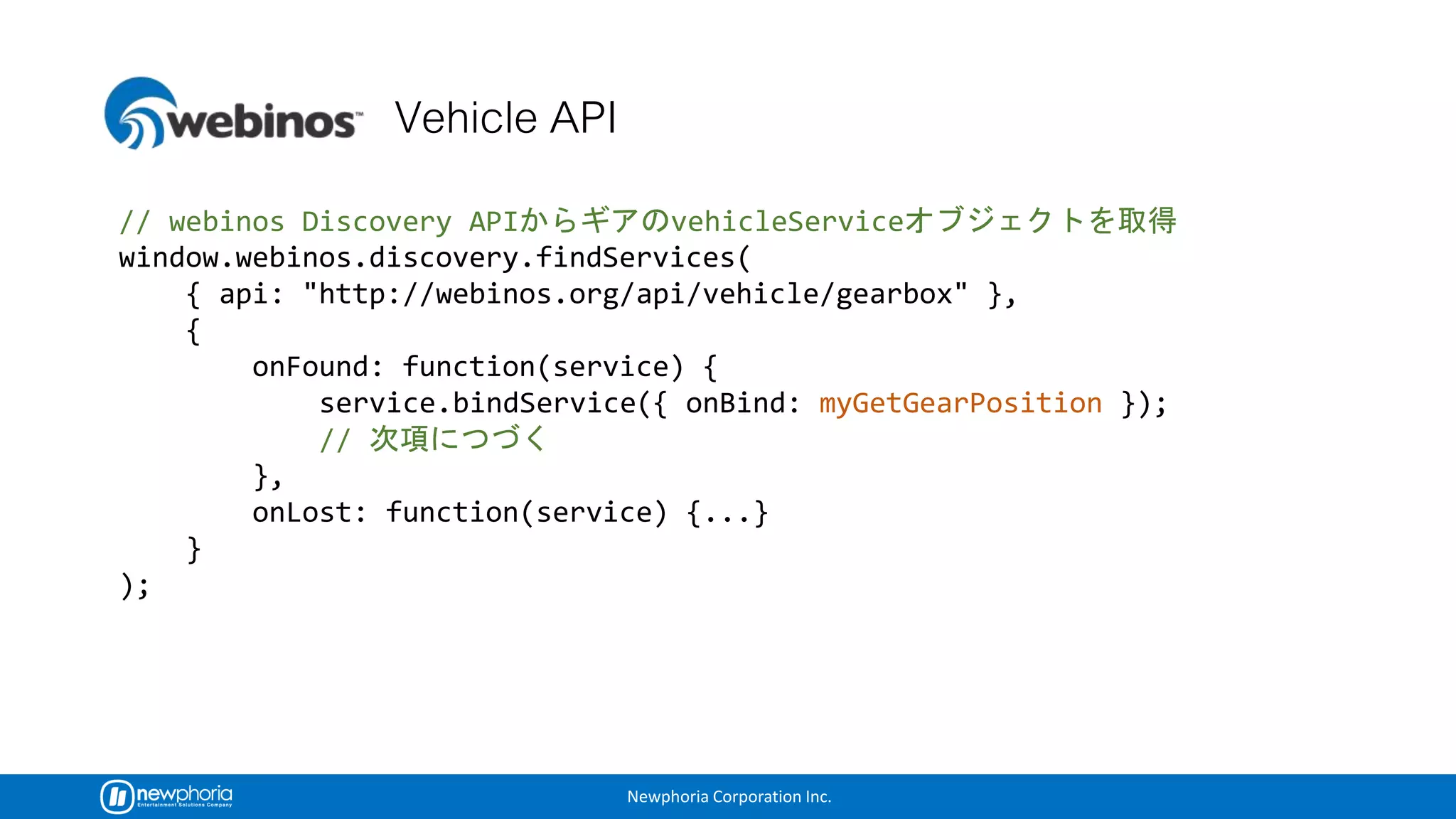 Newphoria Corporation Inc.
// webinos Discovery API vehicleService
window.webinos.discovery.findServices(
{ api: "http://webinos.org/api/vehicle/gearbox" },
{
onFound: function(service) {
service.bindService({ onBind: myGetGearPosition });
//
},
onLost: function(service) {...}
}
);
 
