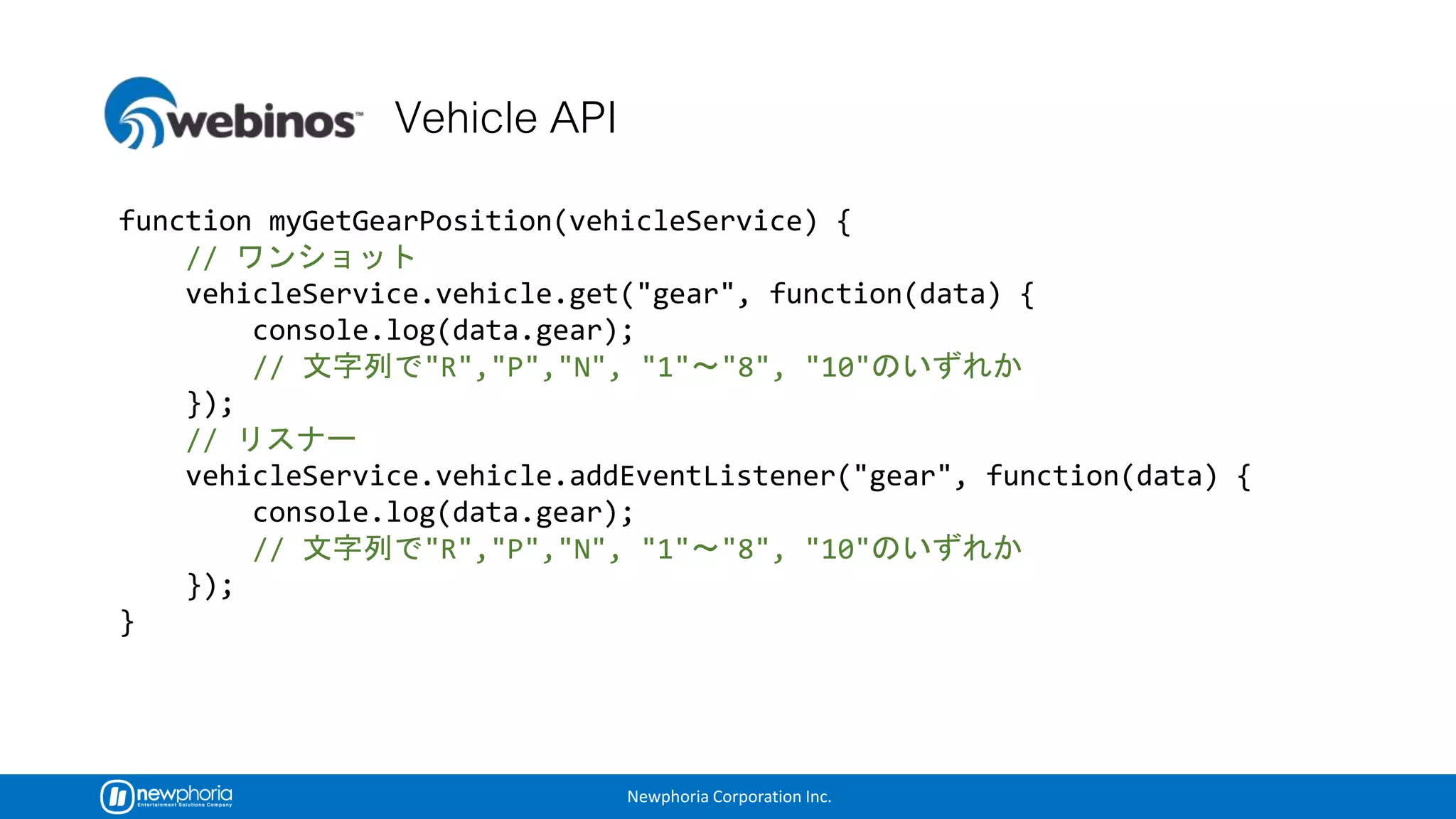 Newphoria Corporation Inc.
function myGetGearPosition(vehicleService) {
//
vehicleService.vehicle.get("gear", function(data) {
console.log(data.gear);
// "R","P","N", "1" "8", "10"
});
//
vehicleService.vehicle.addEventListener("gear", function(data) {
console.log(data.gear);
// "R","P","N", "1" "8", "10"
});
}
 