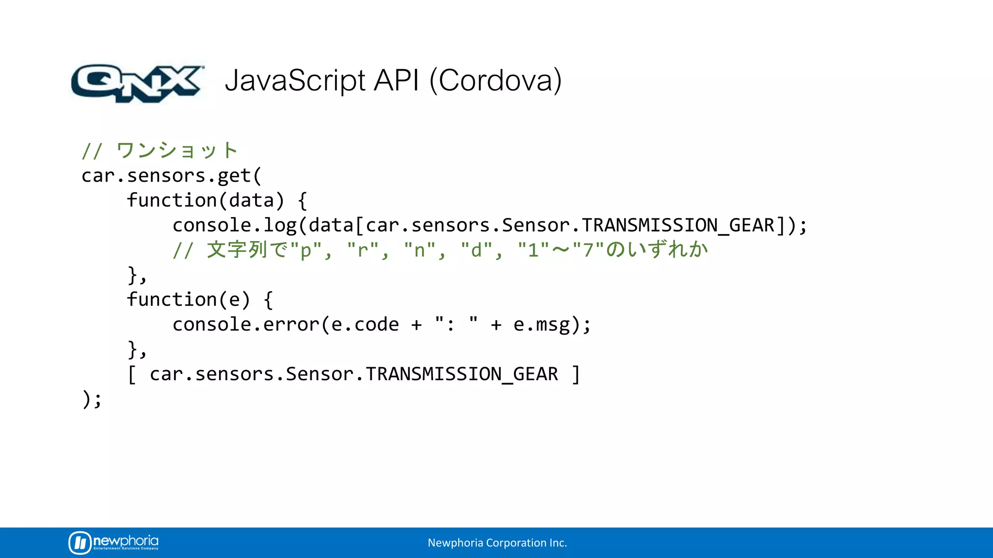 Newphoria Corporation Inc.
//
car.sensors.get(
function(data) {
console.log(data[car.sensors.Sensor.TRANSMISSION_GEAR]);
// "p", "r", "n", "d", "1" "7"
},
function(e) {
console.error(e.code + ": " + e.msg);
},
[ car.sensors.Sensor.TRANSMISSION_GEAR ]
);
 