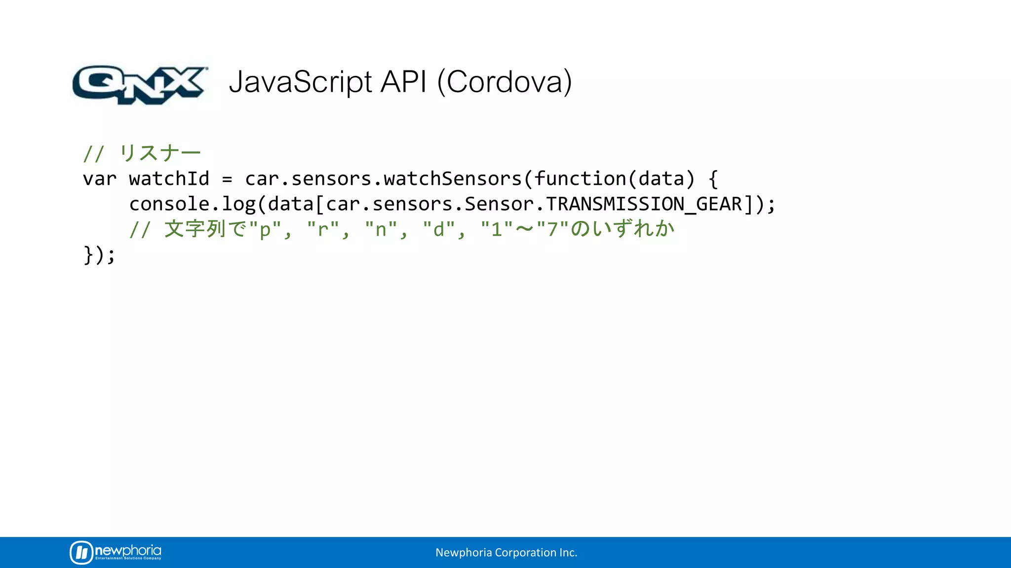 Newphoria Corporation Inc.
//
var watchId = car.sensors.watchSensors(function(data) {
console.log(data[car.sensors.Sensor.TRANSMISSION_GEAR]);
// "p", "r", "n", "d", "1" "7"
});
 
