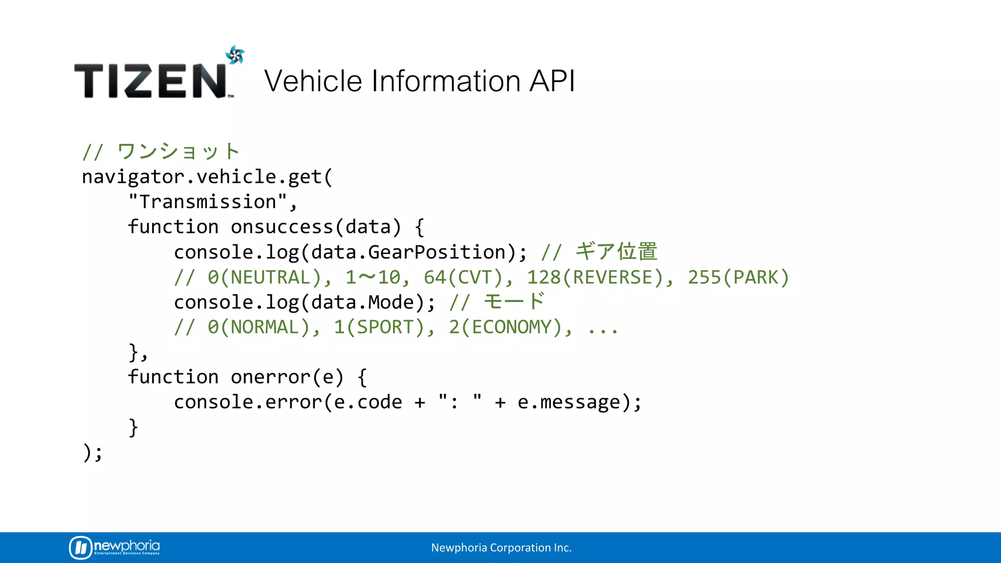 Newphoria Corporation Inc.
//
navigator.vehicle.get(
"Transmission",
function onsuccess(data) {
console.log(data.GearPosition); //
// 0(NEUTRAL), 1 10, 64(CVT), 128(REVERSE), 255(PARK)
console.log(data.Mode); //
// 0(NORMAL), 1(SPORT), 2(ECONOMY), ...
},
function onerror(e) {
console.error(e.code + ": " + e.message);
}
);
 