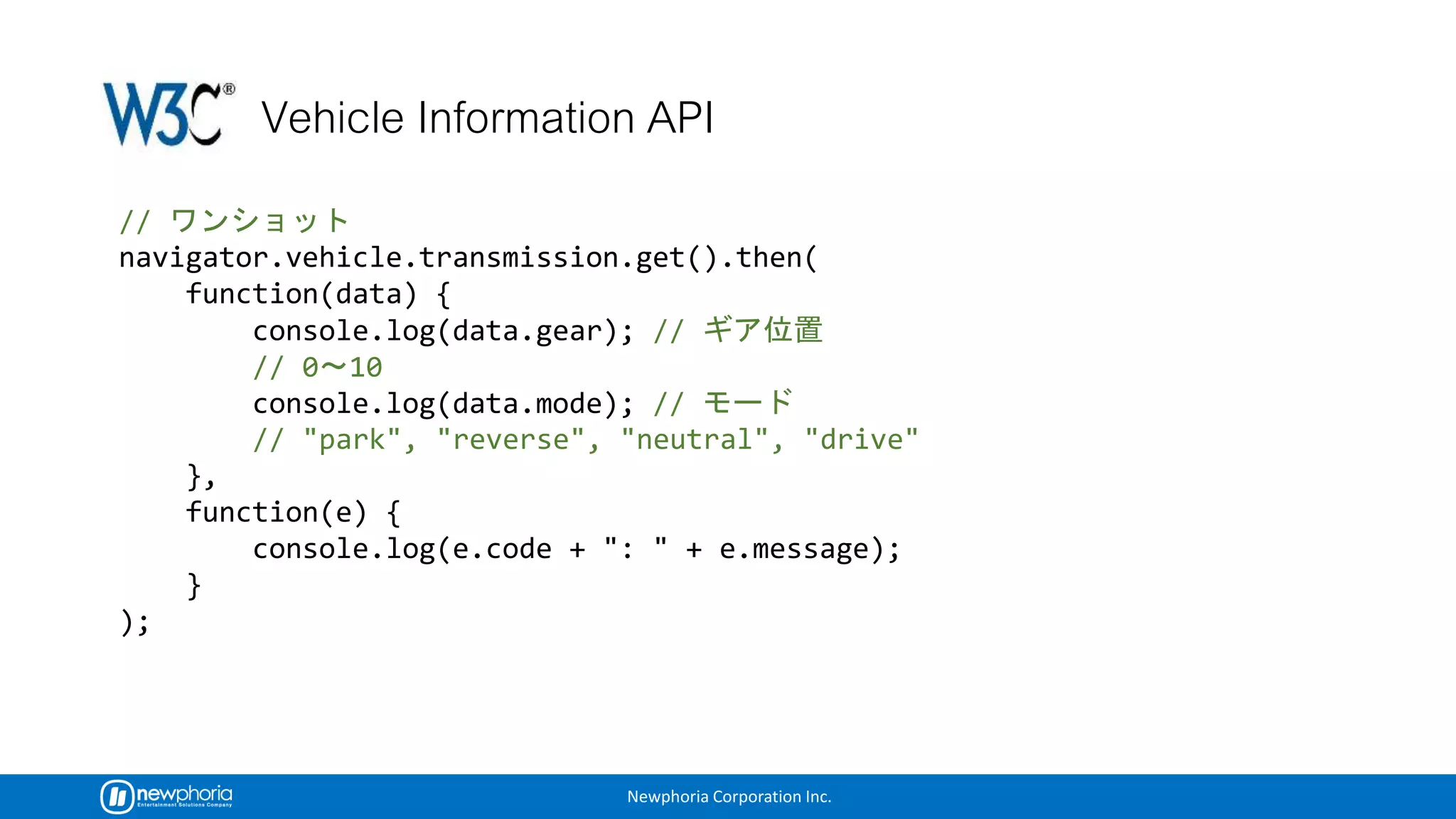 Newphoria Corporation Inc.
//
navigator.vehicle.transmission.get().then(
function(data) {
console.log(data.gear); //
// 0 10
console.log(data.mode); //
// "park", "reverse", "neutral", "drive"
},
function(e) {
console.log(e.code + ": " + e.message);
}
);
 