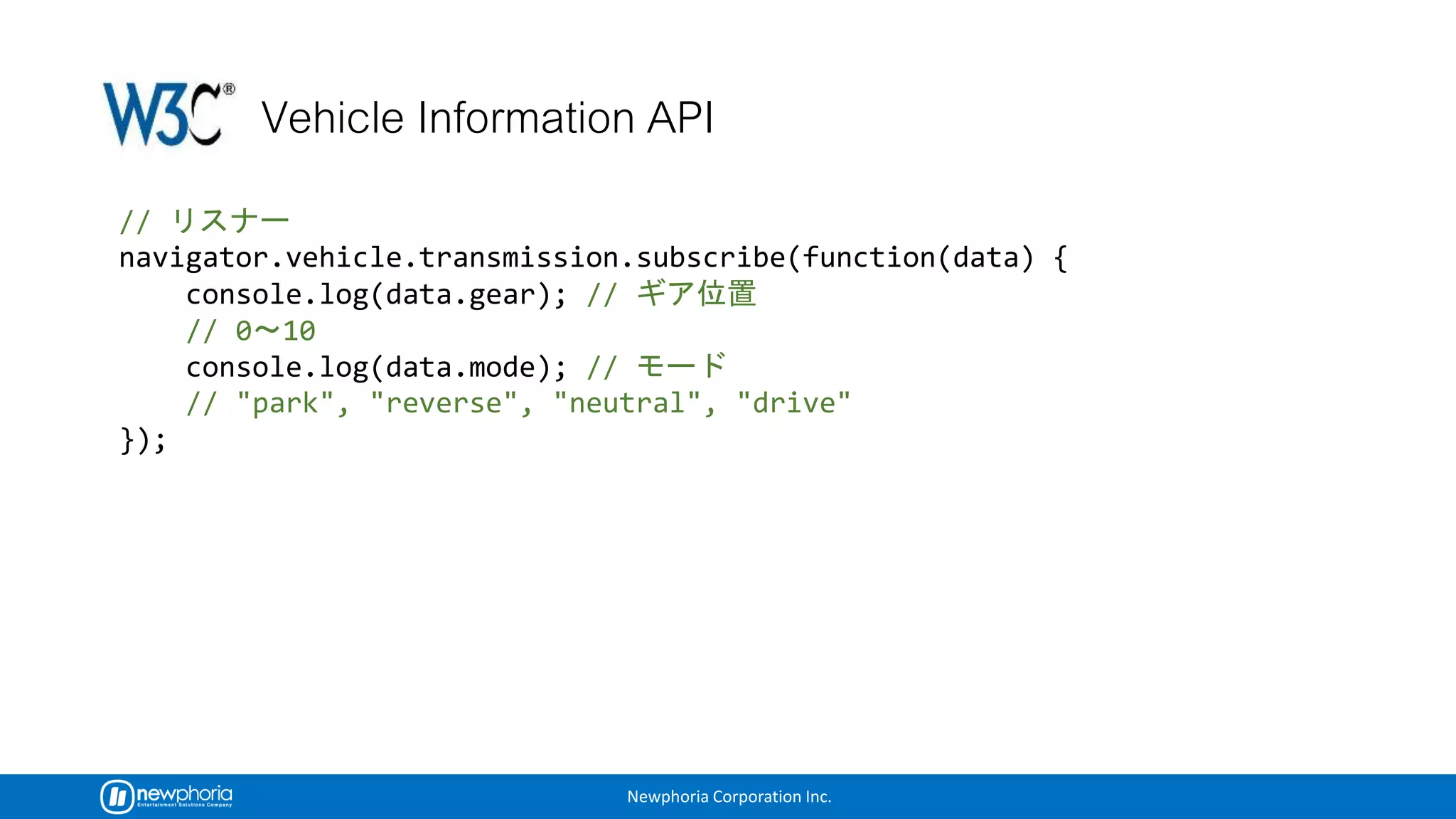 Newphoria Corporation Inc.
//
navigator.vehicle.transmission.subscribe(function(data) {
console.log(data.gear); //
// 0 10
console.log(data.mode); //
// "park", "reverse", "neutral", "drive"
});
 