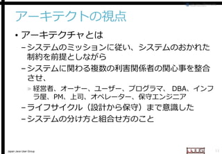 アーキテクトの視点
• アーキテクチャとは

– システムのミッションに従い、システムのおかれた
制約を前提としながら
– システムに関わる複数の利害関係者の関心事を整合
させ、

» 経営者、オーナー、ユーザー、プログラマ、 DBA、インフ
ラ屋、PM、上司、オペレーター、保守エンジニア
上司、オペレーター、保守エンジニア

– ライフサイクル（設計から保守）まで意識した
– システムの分け方と組合せ方のこと

Japan Java User Group

11

 