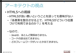 アーキテクトの視点
• HTML5への視線

– HTML5が良い悪いということを語っても意味がない
が良い悪いということを語っても意味がない
– 「各要素を整合させる上で、
「各要素を整合させる上で、HTML5がどういう位置
づけで利用できるのか？」を考える
– なので、

» Javaは、ほとんど関係ありません
は、ほとんど関係ありません
» コードの話は出てきません
» どのフレームワークがいいとか出てきません

Japan Java User Group

13

 