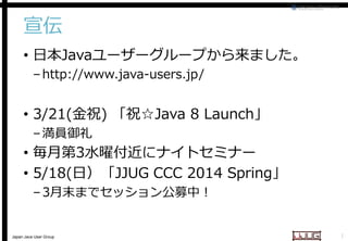 宣伝
• 日本Javaユーザーグループから来ました。
ユーザーグループから来ました。
– http://www.java-users.jp/
users.jp/

• 3/21(金祝) 「祝☆Java 8 Launch
Java Launch」
– 満員御礼

• 毎月第3水曜付近にナイトセミナー
にナイトセミナー
• 5/18(日）「JJUG CCC 2014 Spring
JJUG
Spring」
– 3月末までセッション公募中！
月末までセッション公募中！

Japan Java User Group

1

 