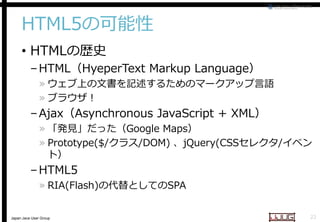 HTML5の可能性
• HTMLの歴史

– HTML（HyeperText Markup Language
Language）

» ウェブ上の文書を記述するためのマークアップ言語
» ブラウザ！

– Ajax（Asynchronous JavaScript + XML
Asynchronous
XML）

» 「発見」だった（Google Maps
Google Maps）
» Prototype($/クラス/DOM) 、jQuery(CSSセレクタ/イベン
/DOM)
ト）

– HTML5

» RIA(Flash)の代替としての
の代替としてのSPA

Japan Java User Group

22

 