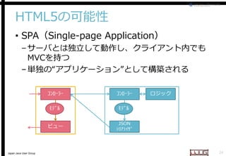 HTML5の可能性
• SPA（Single-page Application
page Application）

– サーバとは独立して動作し、クライアント内でも
MVCを持つ
– 単独の“アプリケーション
アプリケーション”として構築される
ｺﾝﾛｰﾗｰ
ﾓﾃﾞﾙ

ﾓﾃﾞﾙ

ビュー

Japan Java User Group

ｺﾝﾛｰﾗｰ

ロジック

JSON
ｼﾘｱﾗｲｻﾞ

24

 
