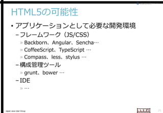 HTML5の可能性
• アプリケーションとして必要な開発環境
– フレームワーク（JS/CSS
JS/CSS）

» Backborn、Angular、Sencha
Sencha…
» CoffeeScript、TypeScript …
TypeScript
» Compass、less、stylus …
stylus

– 構成管理ツール

» grunt、bower …

– IDE
»…

Japan Java User Group

25

 